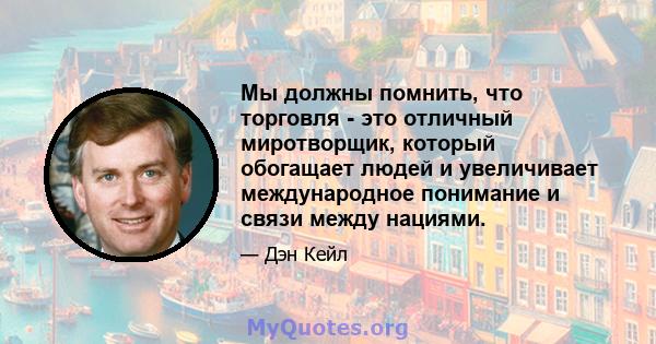 Мы должны помнить, что торговля - это отличный миротворщик, который обогащает людей и увеличивает международное понимание и связи между нациями.