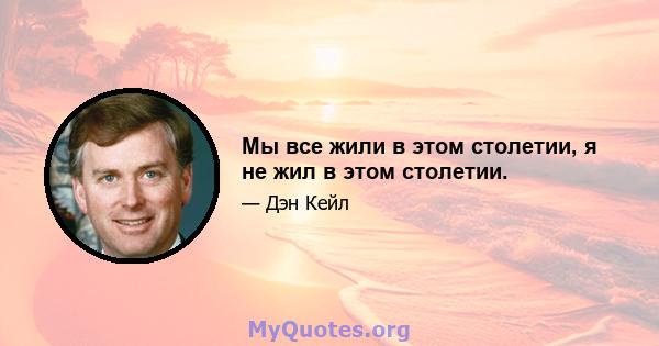 Мы все жили в этом столетии, я не жил в этом столетии.