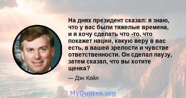 На днях президент сказал: я знаю, что у вас были тяжелые времена, и я хочу сделать что -то, что покажет нации, какую веру в вас есть, в вашей зрелости и чувстве ответственности. Он сделал паузу, затем сказал, что вы