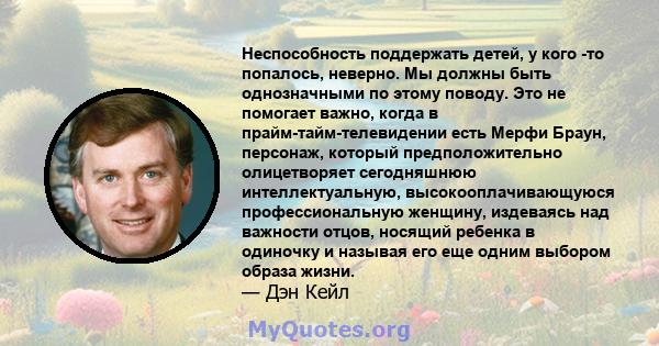 Неспособность поддержать детей, у кого -то попалось, неверно. Мы должны быть однозначными по этому поводу. Это не помогает важно, когда в прайм-тайм-телевидении есть Мерфи Браун, персонаж, который предположительно