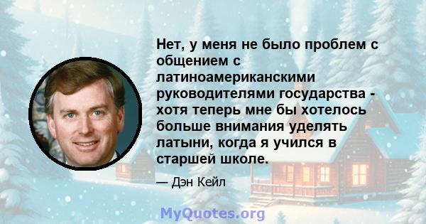 Нет, у меня не было проблем с общением с латиноамериканскими руководителями государства - хотя теперь мне бы хотелось больше внимания уделять латыни, когда я учился в старшей школе.