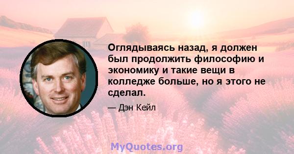 Оглядываясь назад, я должен был продолжить философию и экономику и такие вещи в колледже больше, но я этого не сделал.