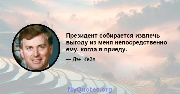 Президент собирается извлечь выгоду из меня непосредственно ему, когда я приеду.