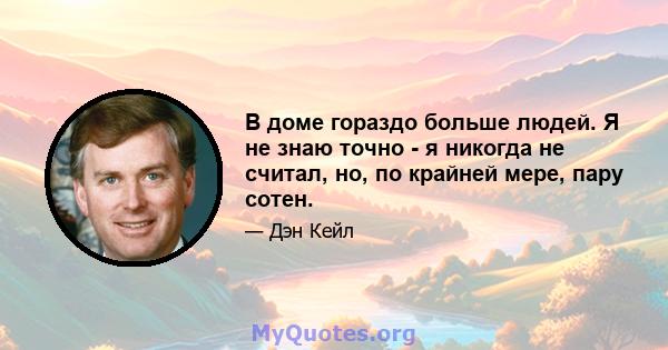 В доме гораздо больше людей. Я не знаю точно - я никогда не считал, но, по крайней мере, пару сотен.