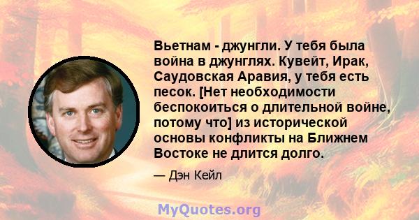 Вьетнам - джунгли. У тебя была война в джунглях. Кувейт, Ирак, Саудовская Аравия, у тебя есть песок. [Нет необходимости беспокоиться о длительной войне, потому что] из исторической основы конфликты на Ближнем Востоке не 