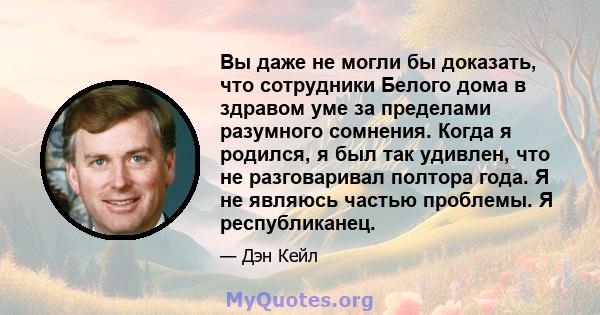 Вы даже не могли бы доказать, что сотрудники Белого дома в здравом уме за пределами разумного сомнения. Когда я родился, я был так удивлен, что не разговаривал полтора года. Я не являюсь частью проблемы. Я республиканец.