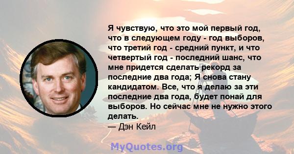 Я чувствую, что это мой первый год, что в следующем году - год выборов, что третий год - средний пункт, и что четвертый год - последний шанс, что мне придется сделать рекорд за последние два года; Я снова стану