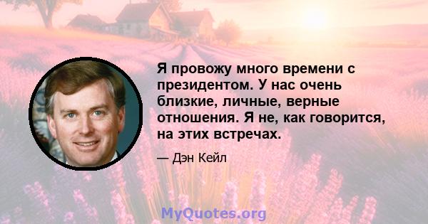 Я провожу много времени с президентом. У нас очень близкие, личные, верные отношения. Я не, как говорится, на этих встречах.