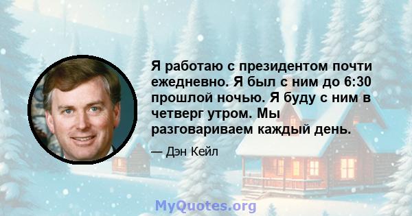 Я работаю с президентом почти ежедневно. Я был с ним до 6:30 прошлой ночью. Я буду с ним в четверг утром. Мы разговариваем каждый день.