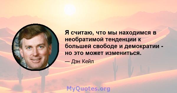 Я считаю, что мы находимся в необратимой тенденции к большей свободе и демократии - но это может измениться.