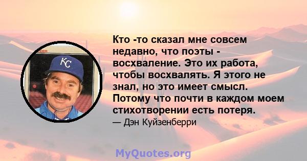 Кто -то сказал мне совсем недавно, что поэты - восхваление. Это их работа, чтобы восхвалять. Я этого не знал, но это имеет смысл. Потому что почти в каждом моем стихотворении есть потеря.