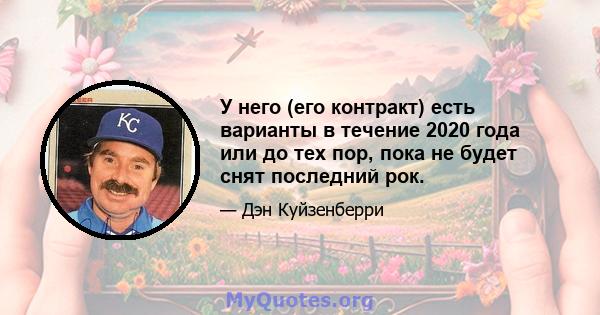 У него (его контракт) есть варианты в течение 2020 года или до тех пор, пока не будет снят последний рок.