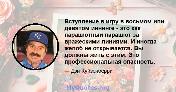 Вступление в игру в восьмом или девятом иннинге - это как парашютный парашют за вражескими линиями. И иногда желоб не открывается. Вы должны жить с этим. Это профессиональная опасность.