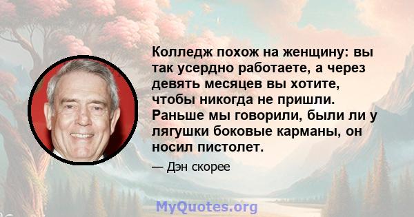 Колледж похож на женщину: вы так усердно работаете, а через девять месяцев вы хотите, чтобы никогда не пришли. Раньше мы говорили, были ли у лягушки боковые карманы, он носил пистолет.