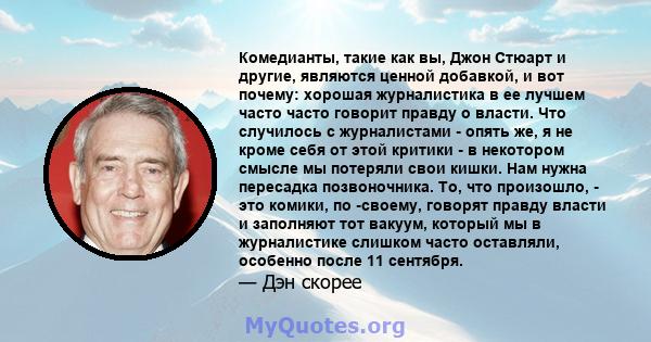 Комедианты, такие как вы, Джон Стюарт и другие, являются ценной добавкой, и вот почему: хорошая журналистика в ее лучшем часто часто говорит правду о власти. Что случилось с журналистами - опять же, я не кроме себя от