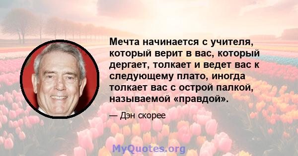 Мечта начинается с учителя, который верит в вас, который дергает, толкает и ведет вас к следующему плато, иногда толкает вас с острой палкой, называемой «правдой».