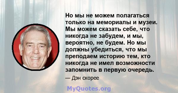 Но мы не можем полагаться только на мемориалы и музеи. Мы можем сказать себе, что никогда не забудем, и мы, вероятно, не будем. Но мы должны убедиться, что мы преподаем историю тем, кто никогда не имел возможности