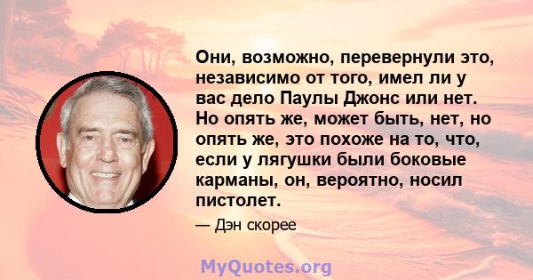 Они, возможно, перевернули это, независимо от того, имел ли у вас дело Паулы Джонс или нет. Но опять же, может быть, нет, но опять же, это похоже на то, что, если у лягушки были боковые карманы, он, вероятно, носил