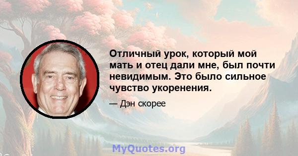 Отличный урок, который мой мать и отец дали мне, был почти невидимым. Это было сильное чувство укоренения.