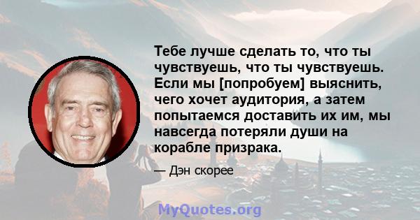 Тебе лучше сделать то, что ты чувствуешь, что ты чувствуешь. Если мы [попробуем] выяснить, чего хочет аудитория, а затем попытаемся доставить их им, мы навсегда потеряли души на корабле призрака.