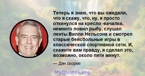 Теперь я знаю, что вы ожидали, что я скажу, что, ну, я просто откинулся на кресло -качалка, немного ловил рыбу, слушал ленты Вилли Нельсона и смотрел старые бейсбольные игры в классической спортивной сети. И, скажите