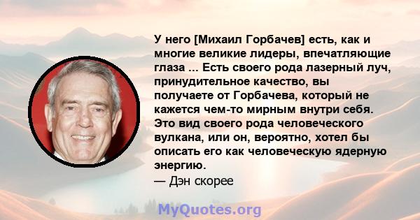 У него [Михаил Горбачев] есть, как и многие великие лидеры, впечатляющие глаза ... Есть своего рода лазерный луч, принудительное качество, вы получаете от Горбачева, который не кажется чем-то мирным внутри себя. Это вид 