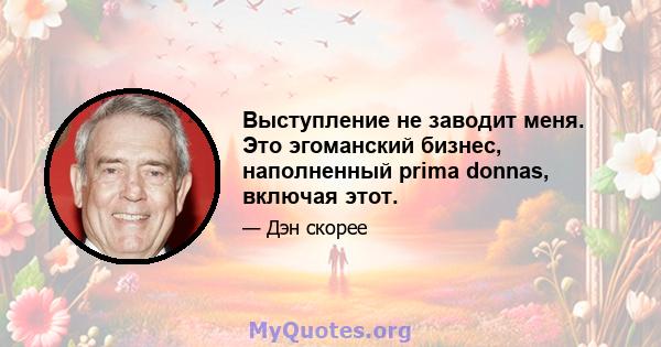 Выступление не заводит меня. Это эгоманский бизнес, наполненный prima donnas, включая этот.