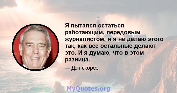 Я пытался остаться работающим, передовым журналистом, и я не делаю этого так, как все остальные делают это. И я думаю, что в этом разница.