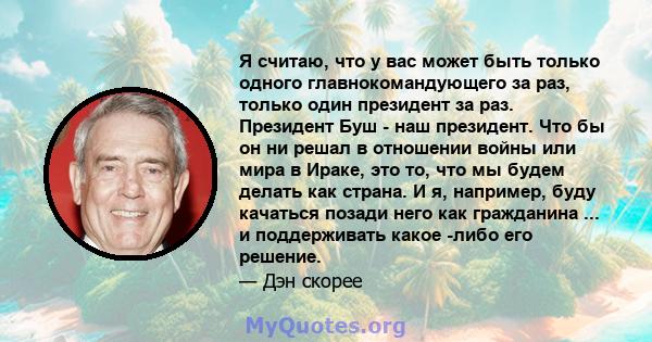 Я считаю, что у вас может быть только одного главнокомандующего за раз, только один президент за раз. Президент Буш - наш президент. Что бы он ни решал в отношении войны или мира в Ираке, это то, что мы будем делать как 