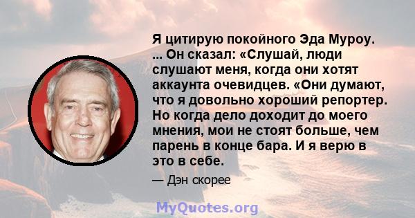 Я цитирую покойного Эда Муроу. ... Он сказал: «Слушай, люди слушают меня, когда они хотят аккаунта очевидцев. «Они думают, что я довольно хороший репортер. Но когда дело доходит до моего мнения, мои не стоят больше, чем 