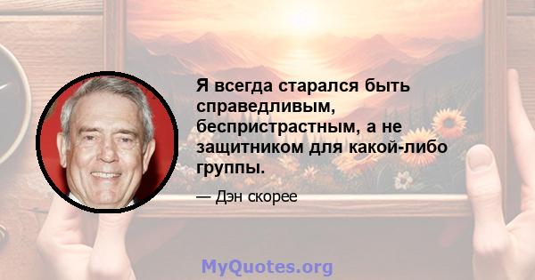 Я всегда старался быть справедливым, беспристрастным, а не защитником для какой-либо группы.