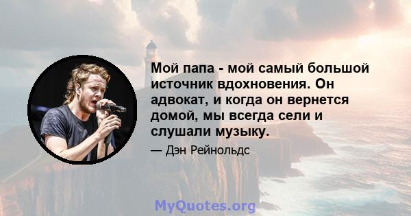 Мой папа - мой самый большой источник вдохновения. Он адвокат, и когда он вернется домой, мы всегда сели и слушали музыку.