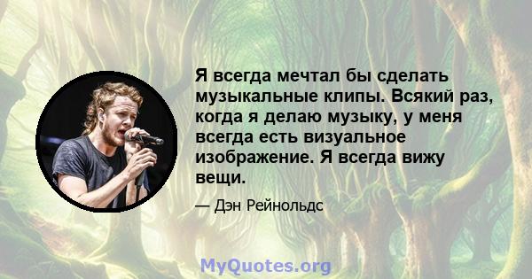 Я всегда мечтал бы сделать музыкальные клипы. Всякий раз, когда я делаю музыку, у меня всегда есть визуальное изображение. Я всегда вижу вещи.