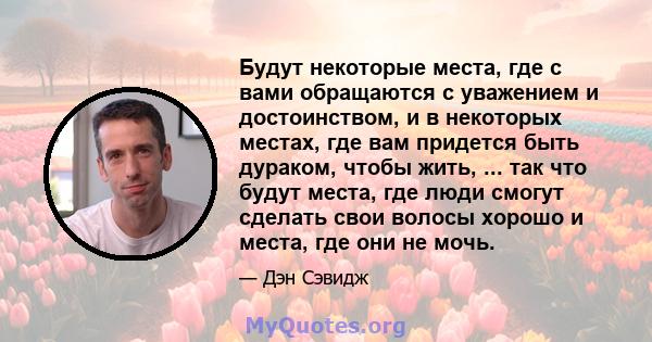 Будут некоторые места, где с вами обращаются с уважением и достоинством, и в некоторых местах, где вам придется быть дураком, чтобы жить, ... так что будут места, где люди смогут сделать свои волосы хорошо и места, где