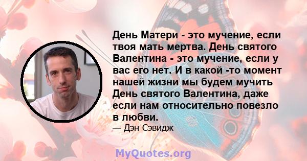 День Матери - это мучение, если твоя мать мертва. День святого Валентина - это мучение, если у вас его нет. И в какой -то момент нашей жизни мы будем мучить День святого Валентина, даже если нам относительно повезло в