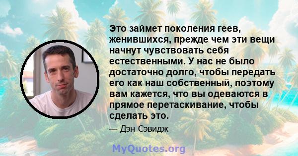 Это займет поколения геев, женившихся, прежде чем эти вещи начнут чувствовать себя естественными. У нас не было достаточно долго, чтобы передать его как наш собственный, поэтому вам кажется, что вы одеваются в прямое