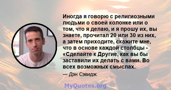 Иногда я говорю с религиозными людьми о своей колонке или о том, что я делаю, и я прошу их, вы знаете, прочитал 20 или 30 из них, а затем приходите, скажите мне, что в основе каждой столбцы - «Сделайте к Другие, как вы