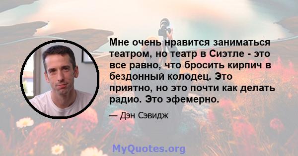 Мне очень нравится заниматься театром, но театр в Сиэтле - это все равно, что бросить кирпич в бездонный колодец. Это приятно, но это почти как делать радио. Это эфемерно.