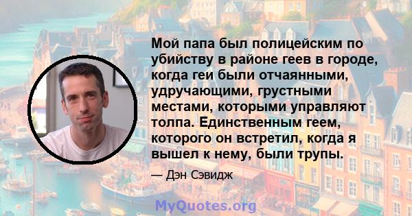 Мой папа был полицейским по убийству в районе геев в городе, когда геи были отчаянными, удручающими, грустными местами, которыми управляют толпа. Единственным геем, которого он встретил, когда я вышел к нему, были трупы.