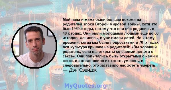 Мой папа и мама были больше похожи на родителей эпохи Второй мировой войны, хотя это был 1960-е годы, потому что они оба родились в 40-х годах. Они были молодыми людьми еще до 60 -х годов, женились, и уже имели детей.