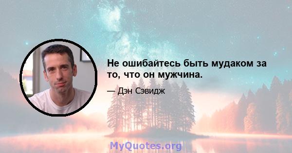 Не ошибайтесь быть мудаком за то, что он мужчина.