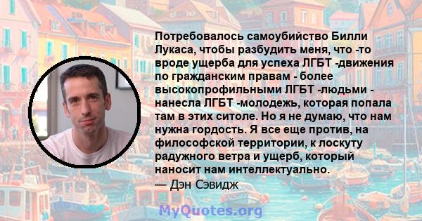 Потребовалось самоубийство Билли Лукаса, чтобы разбудить меня, что -то вроде ущерба для успеха ЛГБТ -движения по гражданским правам - более высокопрофильными ЛГБТ -людьми - нанесла ЛГБТ -молодежь, которая попала там в