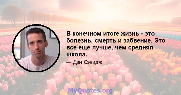 В конечном итоге жизнь - это болезнь, смерть и забвение. Это все еще лучше, чем средняя школа.