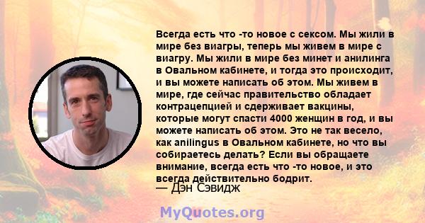 Всегда есть что -то новое с сексом. Мы жили в мире без виагры, теперь мы живем в мире с виагру. Мы жили в мире без минет и анилинга в Овальном кабинете, и тогда это происходит, и вы можете написать об этом. Мы живем в