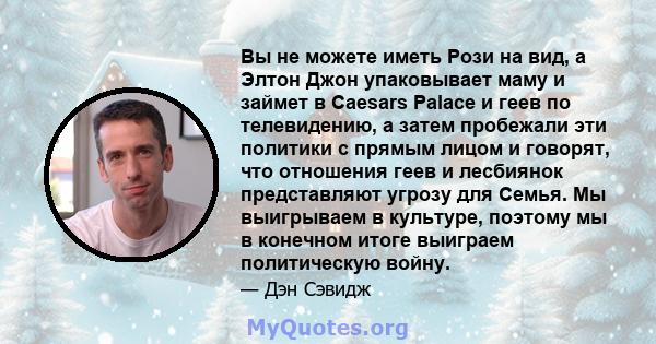 Вы не можете иметь Рози на вид, а Элтон Джон упаковывает маму и займет в Caesars Palace и геев по телевидению, а затем пробежали эти политики с прямым лицом и говорят, что отношения геев и лесбиянок представляют угрозу