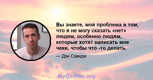 Вы знаете, моя проблема в том, что я не могу сказать «нет» людям, особенно людям, которые хотят написать мне чеки, чтобы что -то делать.