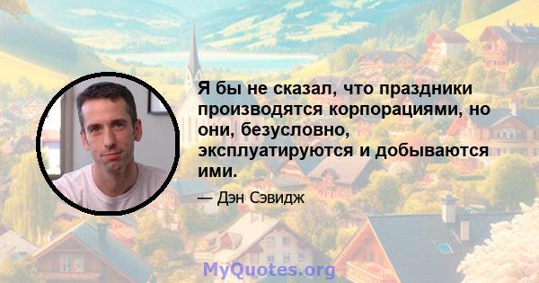 Я бы не сказал, что праздники производятся корпорациями, но они, безусловно, эксплуатируются и добываются ими.