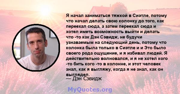 Я начал заниматься тяжкой в ​​Сиэтле, потому что начал делать свою колонку до того, как переехал сюда, а затем переехал сюда и хотел иметь возможность выйти и делать что -то как Дэн Сэвидж, не будучи узнаваемым на