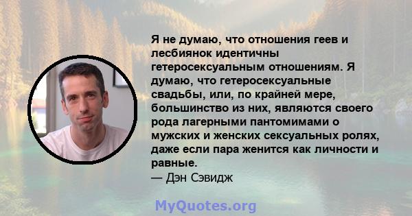 Я не думаю, что отношения геев и лесбиянок идентичны гетеросексуальным отношениям. Я думаю, что гетеросексуальные свадьбы, или, по крайней мере, большинство из них, являются своего рода лагерными пантомимами о мужских и 