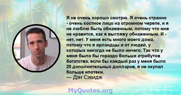 Я не очень хорошо смотрю. Я очень странно - очень костное лицо на огромном черепе, и я не люблю быть обнаженным, потому что мне не нравится, как я выгляжу обнаженным. И - нет, нет. У меня есть много моего дома, потому